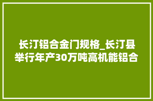 长汀铝合金门规格_长汀县举行年产30万吨高机能铝合金材料项目签约典礼