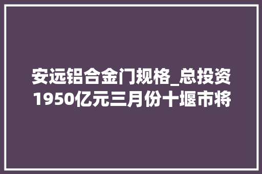 安远铝合金门规格_总投资1950亿元三月份十堰市将有352个项目开工