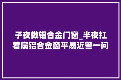 子夜做铝合金门窗_半夜扛着扇铝合金窗平易近警一问露了馅