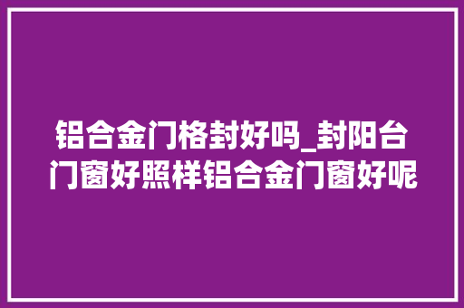 铝合金门格封好吗_封阳台门窗好照样铝合金门窗好呢