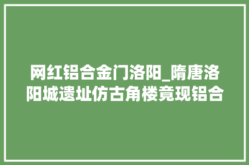 网红铝合金门洛阳_隋唐洛阳城遗址仿古角楼竟现铝合金筹划未征得文物部门赞同
