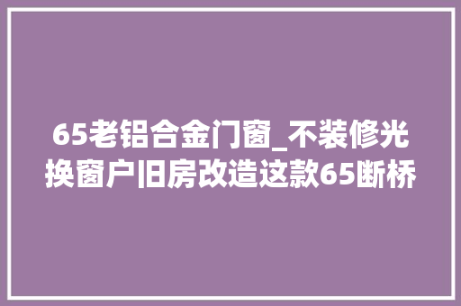 65老铝合金门窗_不装修光换窗户旧房改造这款65断桥铝隔热门窗很实用