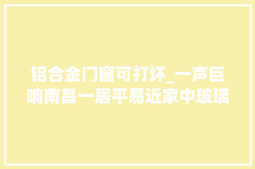 铝合金门窗可打坏_一声巨响南昌一居平易近家中玻璃和铝合金窗全部炸了