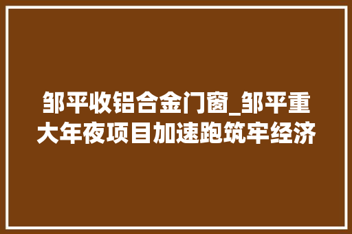 邹平收铝合金门窗_邹平重大年夜项目加速跑筑牢经济成长压舱石