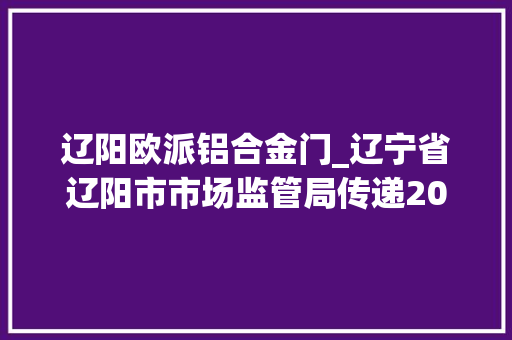 辽阳欧派铝合金门_辽宁省辽阳市市场监管局传递2021年电动自行车配件产品质量监督抽查情况 铝合金门