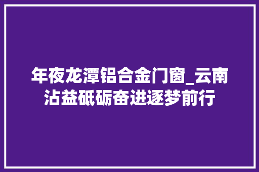 年夜龙潭铝合金门窗_云南沾益砥砺奋进逐梦前行