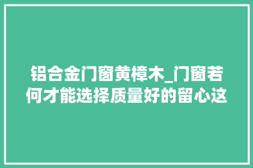 铝合金门窗黄樟木_门窗若何才能选择质量好的留心这8点避免踩坑少花冤枉钱