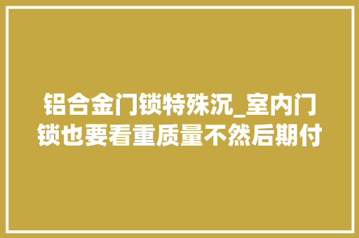 铝合金门锁特殊沉_室内门锁也要看重质量不然后期付出的成本更高。 复合门