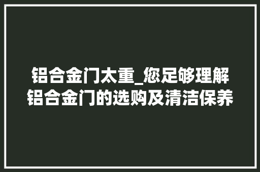 铝合金门太重_您足够理解铝合金门的选购及清洁保养吗这样做可以延长寿命哟 实木门