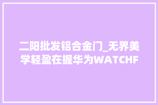 二阳批发铝合金门_无界美学轻盈在握华为WATCHFIT3亮相