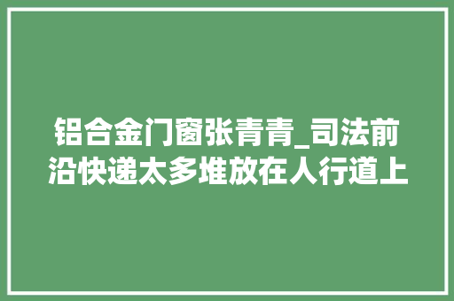 铝合金门窗张青青_司法前沿快递太多堆放在人行道上不实施门前三包责任受处罚