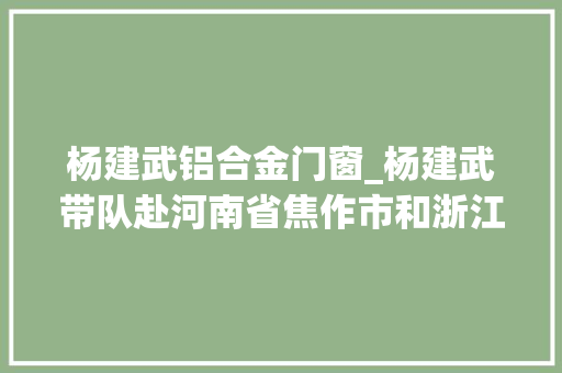 杨建武铝合金门窗_杨建武带队赴河南省焦作市和浙江省杭州市考察招商 玻璃门
