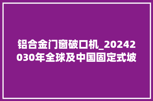 铝合金门窗破口机_20242030年全球及中国固定式坡口机行业需求状况及前景成长猜测