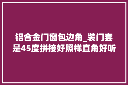 铝合金门窗包边角_装门套是45度拼接好照样直角好听专业师傅分析才知个中差别