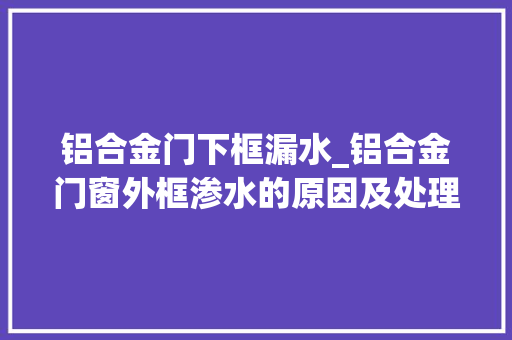 铝合金门下框漏水_铝合金门窗外框渗水的原因及处理办法
