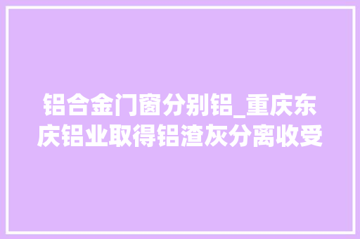 铝合金门窗分别铝_重庆东庆铝业取得铝渣灰分离收受接收机构专利能够分离收受接收铝元素合金