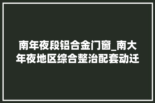 南年夜段铝合金门窗_南大年夜地区综合整治配套动迁安置房主体落成设计筹划征询居平易近意见切近庶平易近需求