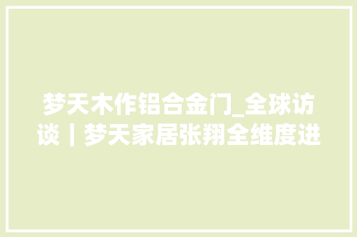 梦天木作铝合金门_全球访谈｜梦天家居张翔全维度进级打造高端全屋木作 折叠门