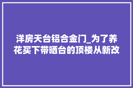 洋房天台铝合金门_为了养花买下带晒台的顶楼从新改造后谈谈我的真实感想沾染