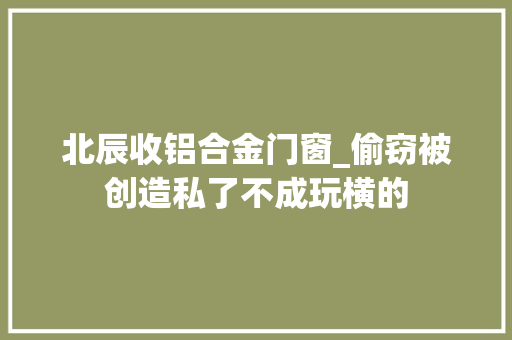 北辰收铝合金门窗_偷窃被创造私了不成玩横的 铝合金门