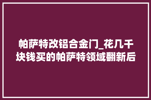 帕萨特改铝合金门_花几千块钱买的帕萨特领域翻新后开出了三十万级别高端轿车的觉得