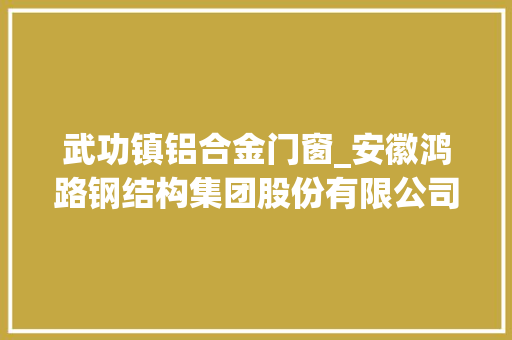 武功镇铝合金门窗_安徽鸿路钢结构集团股份有限公司关于子公司签订重大年夜经营合同的通知书记 复合门