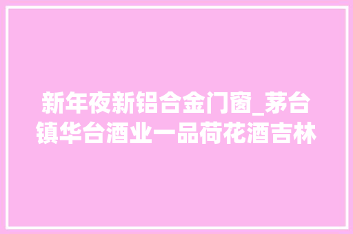 新年夜新铝合金门窗_茅台镇华台酒业一品荷花酒吉林雪瑞斯公司干红葡萄酒酒精度均不合格 铝合金门