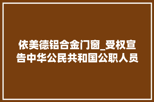 依美德铝合金门窗_受权宣告中华公民共和国公职人员政务处分法