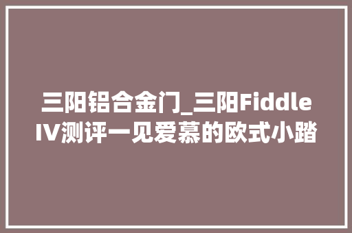 三阳铝合金门_三阳FiddleIV测评一见爱慕的欧式小踏板