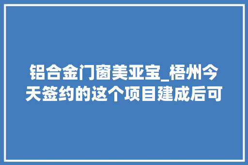 铝合金门窗美亚宝_梧州今天签约的这个项目建成后可实现年产值100亿元每年利税约5亿元供应超3000个就业岗位