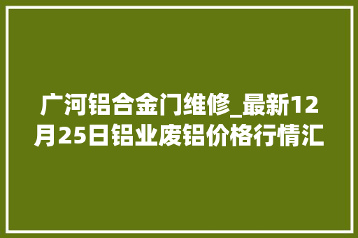 广河铝合金门维修_最新12月25日铝业废铝价格行情汇总