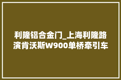 利隆铝合金门_上海利隆路演肯沃斯W900单桥牵引车