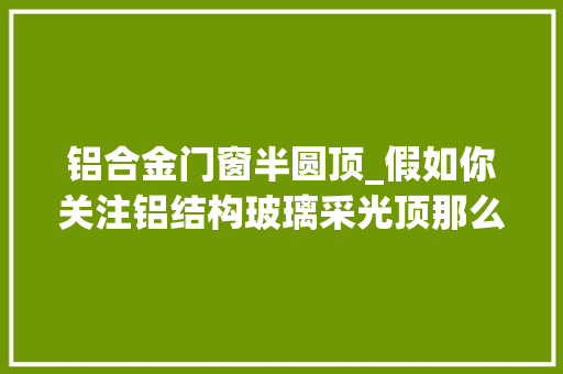 铝合金门窗半圆顶_假如你关注铝结构玻璃采光顶那么这是篇福利贴