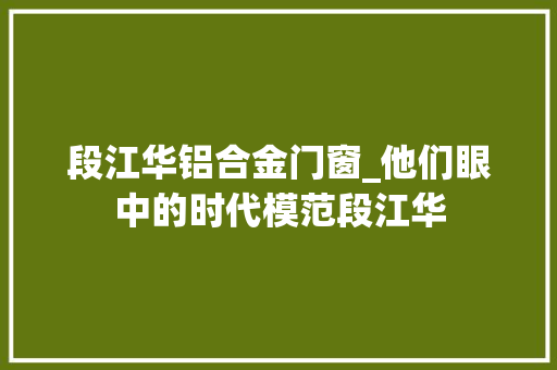 段江华铝合金门窗_他们眼中的时代模范段江华