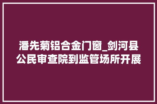 潘先菊铝合金门窗_剑河县公民审查院到监管场所开展节前安然大年夜检查