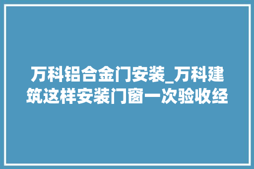 万科铝合金门安装_万科建筑这样安装门窗一次验收经由进程实际运用过程中担保不漏水 实木门