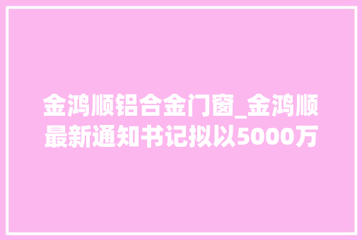 金鸿顺铝合金门窗_金鸿顺最新通知书记拟以5000万元设子公司主要分娩及研发汽车轻量化铝合金零部件及电池壳组件等系列产品 铝合金门