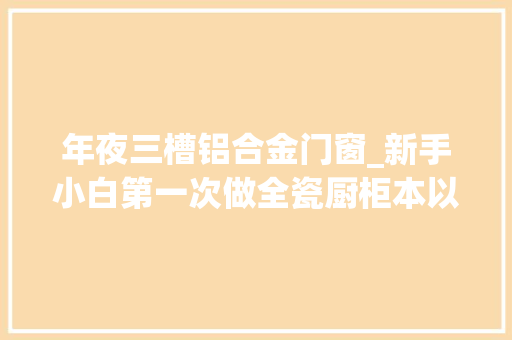 年夜三槽铝合金门窗_新手小白第一次做全瓷厨柜本以为很简单真没想到过程那