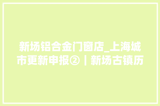 新场铝合金门窗店_上海城市更新申报②｜新场古镇历史古镇保护修缮更新运用