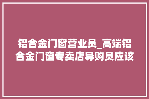 铝合金门窗营业员_高端铝合金门窗专卖店导购员应该学些什么 实木门