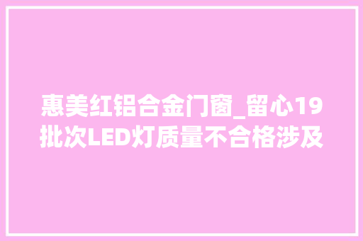 惠美红铝合金门窗_留心19批次LED灯质量不合格涉及美科泰力温特孚等标称商标