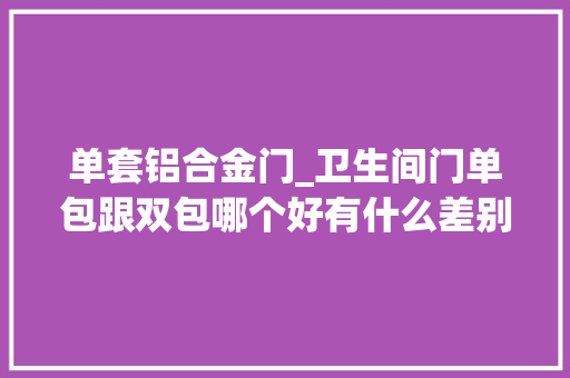 单套铝合金门_卫生间门单包跟双包哪个好有什么差别