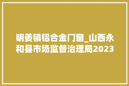 明姜镇铝合金门窗_山西永和县市场监督治理局2023年食物安然监督抽检信息通知书记第4期 实木门
