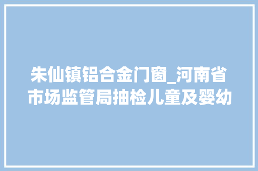 朱仙镇铝合金门窗_河南省市场监管局抽检儿童及婴幼儿服装等104种产品不相符创造率为68 实木门 朱仙镇铝合金门窗_河南省市场监管局抽检儿童及婴幼儿服装等104种产品不相符创造率为68 实木门