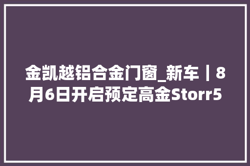 金凯越铝合金门窗_新车｜8月6日开启预定高金Storr500售价30980元起凯越525X同级 复合门