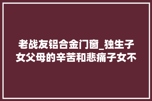 老战友铝合金门窗_独生子女父母的辛苦和悲痛子女不理解不懂感恩和孝顺