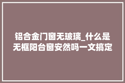 铝合金门窗无玻璃_什么是无框阳台窗安然吗一文搞定你所有困扰