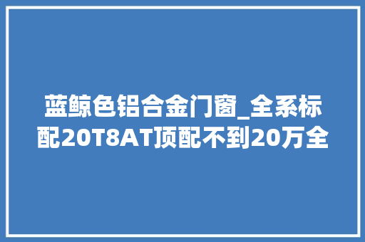 蓝鲸色铝合金门窗_全系标配20T8AT顶配不到20万全网首测荣威鲸实力让人上头