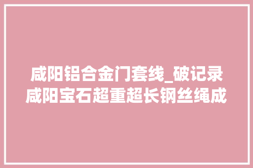 咸阳铝合金门套线_破记录咸阳宝石超重超长钢丝绳成功产出 滑动门