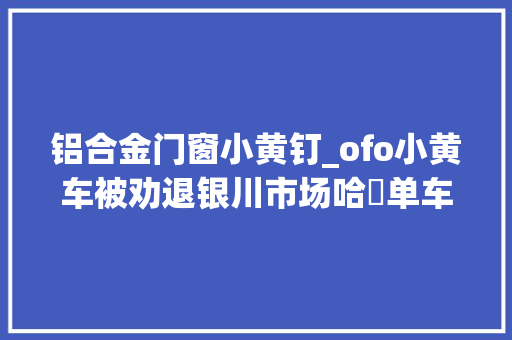 铝合金门窗小黄钉_ofo小黄车被劝退银川市场哈啰单车试运行 滑动门